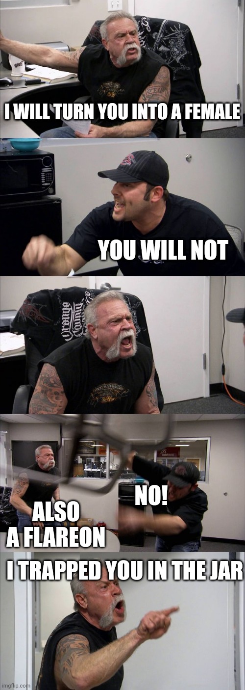 Happened to all of us | I WILL TURN YOU INTO A FEMALE; YOU WILL NOT; NO! ALSO A FLAREON; I TRAPPED YOU IN THE JAR | image tagged in memes,american chopper argument | made w/ Imgflip meme maker