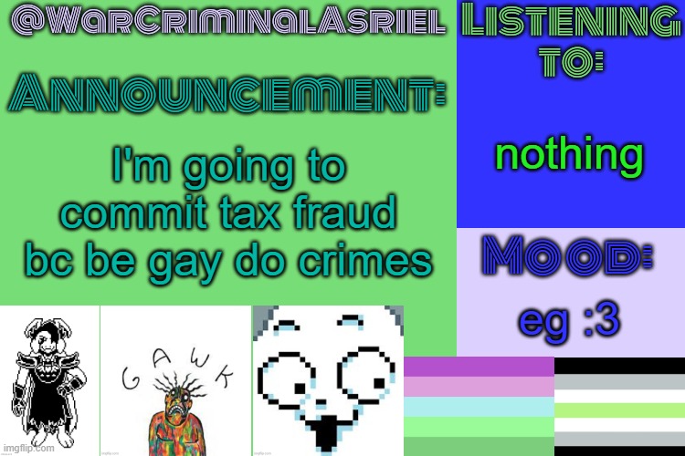 [insert creative title] | nothing; I'm going to commit tax fraud bc be gay do crimes; eg :3 | image tagged in warcriminalasriel's announcement temp by emma | made w/ Imgflip meme maker