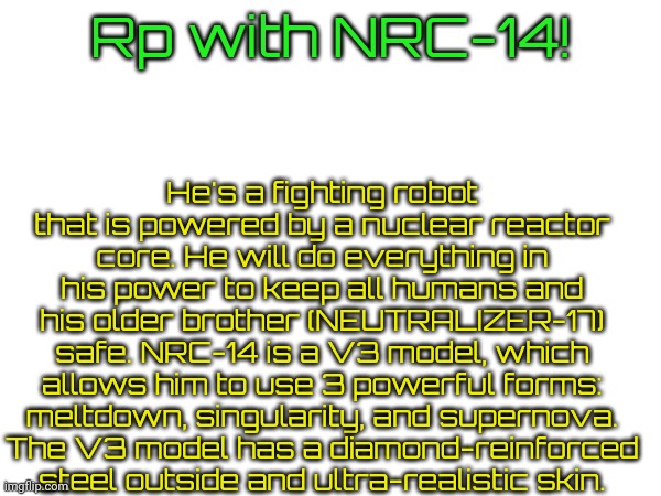 U can choose rp type! :D | He's a fighting robot that is powered by a nuclear reactor core. He will do everything in his power to keep all humans and his older brother (NEUTRALIZER-17) safe. NRC-14 is a V3 model, which allows him to use 3 powerful forms: meltdown, singularity, and supernova. The V3 model has a diamond-reinforced steel outside and ultra-realistic skin. Rp with NRC-14! | made w/ Imgflip meme maker