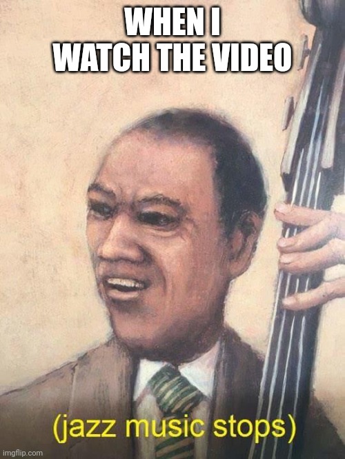 Jazz Music Stops | WHEN I WATCH THE VIDEO | image tagged in jazz music stops | made w/ Imgflip meme maker