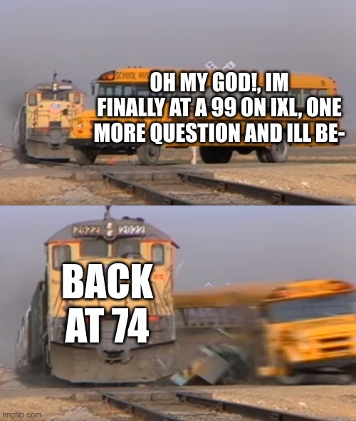 ixl be like | OH MY GOD!, IM FINALLY AT A 99 ON IXL, ONE MORE QUESTION AND ILL BE-; BACK AT 74 | image tagged in a train hitting a school bus | made w/ Imgflip meme maker