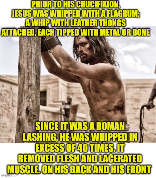 PRIOR TO HIS CRUCIFIXION, JESUS WAS WHIPPED WITH A FLAGRUM; A WHIP WITH LEATHER THONGS ATTACHED, EACH TIPPED WITH METAL OR BONE; SINCE IT WAS A ROMAN LASHING, HE WAS WHIPPED IN EXCESS OF 40 TIMES. IT REMOVED FLESH AND LACERATED MUSCLE. ON HIS BACK AND HIS FRONT | image tagged in blank white template,jesus flogged | made w/ Imgflip meme maker