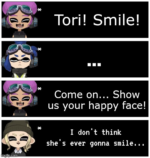 (Rp) Meet Tri-Splat, the main team for the Splatoon Shenanigans series! (Which should have been out a long time ago.) | Tori! Smile! ... Come on... Show us your happy face! I don't think she's ever gonna smile... | image tagged in 4 undertale textboxes | made w/ Imgflip meme maker