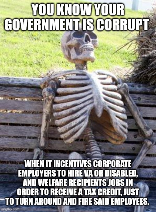 Waiting Skeleton | YOU KNOW YOUR GOVERNMENT IS CORRUPT; WHEN IT INCENTIVES CORPORATE EMPLOYERS TO HIRE VA OR DISABLED, AND WELFARE RECIPIENTS JOBS IN ORDER TO RECEIVE A TAX CREDIT, JUST TO TURN AROUND AND FIRE SAID EMPLOYEES. | image tagged in memes,waiting skeleton | made w/ Imgflip meme maker