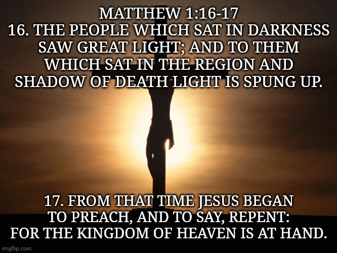 Christian | MATTHEW 1:16-17
16. THE PEOPLE WHICH SAT IN DARKNESS SAW GREAT LIGHT; AND TO THEM WHICH SAT IN THE REGION AND SHADOW OF DEATH LIGHT IS SPUNG UP. 17. FROM THAT TIME JESUS BEGAN TO PREACH, AND TO SAY, REPENT: FOR THE KINGDOM OF HEAVEN IS AT HAND. | image tagged in christian | made w/ Imgflip meme maker