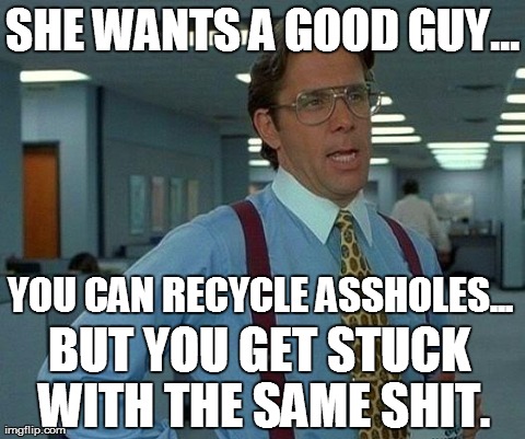 That Would Be Great | SHE WANTS A GOOD GUY... YOU CAN RECYCLE ASSHOLES... BUT YOU GET STUCK WITH THE SAME SHIT. | image tagged in memes,that would be great | made w/ Imgflip meme maker