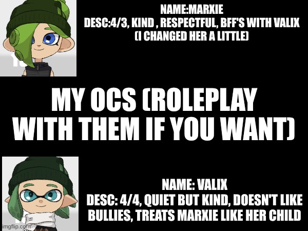 ocs are finished hopefully | NAME:MARXIE
DESC:4/3, KIND , RESPECTFUL, BFF'S WITH VALIX
(I CHANGED HER A LITTLE); MY OCS (ROLEPLAY WITH THEM IF YOU WANT); NAME: VALIX
DESC: 4/4, QUIET BUT KIND, DOESN'T LIKE BULLIES, TREATS MARXIE LIKE HER CHILD | made w/ Imgflip meme maker