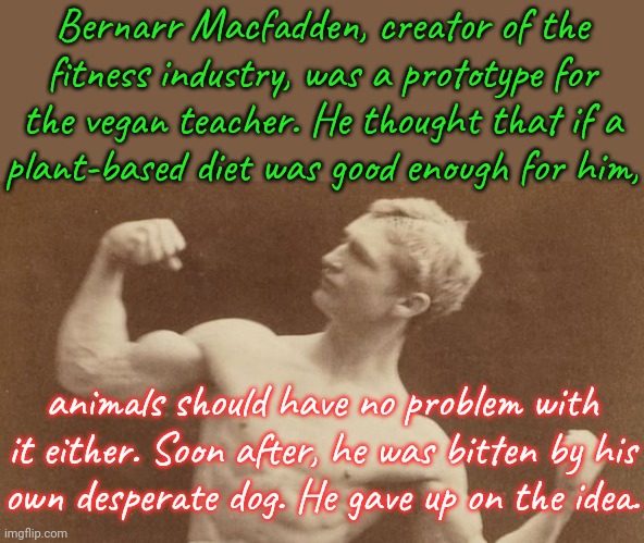 The magazines he published stopped printing pictures of dogs. | Bernarr Macfadden, creator of the
fitness industry, was a prototype for
the vegan teacher. He thought that if a
plant-based diet was good en | image tagged in bernarr macfadden,bodybuilder,vegetarian,stop using anti-animal language,reality check | made w/ Imgflip meme maker