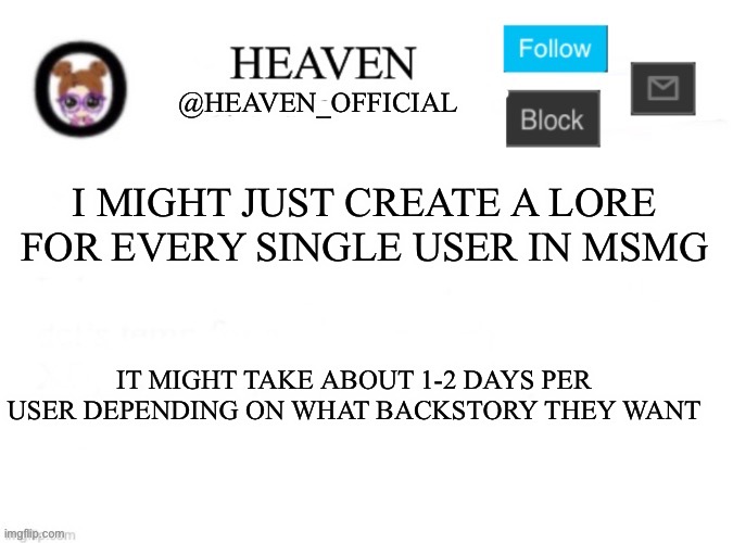 Comment down your user, what type of backstory, gender | I MIGHT JUST CREATE A LORE FOR EVERY SINGLE USER IN MSMG; IT MIGHT TAKE ABOUT 1-2 DAYS PER USER DEPENDING ON WHAT BACKSTORY THEY WANT | image tagged in heaven s template,msmg,msmg lore | made w/ Imgflip meme maker
