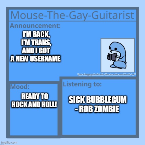 I'm back bitches! | I'M BACK, I'M TRANS, AND I GOT A NEW USERNAME; READY TO ROCK AND ROLL! SICK BUBBLEGUM - ROB ZOMBIE | image tagged in mouse-the-gay-guitarist's temp | made w/ Imgflip meme maker