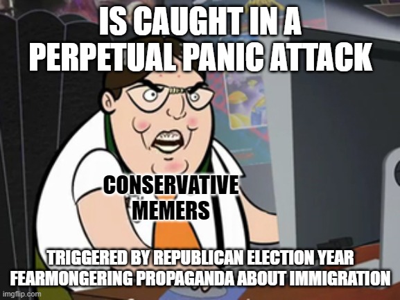Are you an easily frightened, easily manipulated conservative stooge? | IS CAUGHT IN A PERPETUAL PANIC ATTACK; CONSERVATIVE
MEMERS; TRIGGERED BY REPUBLICAN ELECTION YEAR FEARMONGERING PROPAGANDA ABOUT IMMIGRATION | image tagged in raging nerd,conservative logic,fear,propaganda,triggered,xenophobia | made w/ Imgflip meme maker