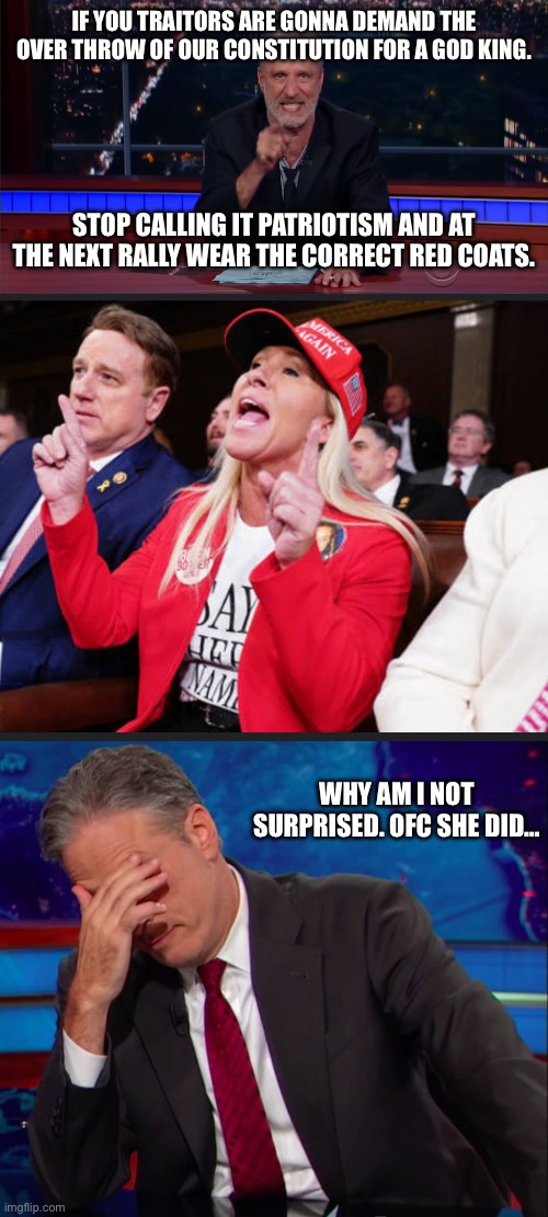 Traitorous red coats | IF YOU TRAITORS ARE GONNA DEMAND THE OVER THROW OF OUR CONSTITUTION FOR A GOD KING. STOP CALLING IT PATRIOTISM AND AT THE NEXT RALLY WEAR THE CORRECT RED COATS. WHY AM I NOT SURPRISED. OFC SHE DID… | image tagged in jon stewart sees your bs,jon stewart face-palm,traitors,red coats,treason | made w/ Imgflip meme maker