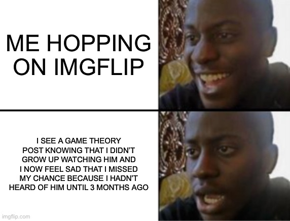 :’( | ME HOPPING ON IMGFLIP; I SEE A GAME THEORY POST KNOWING THAT I DIDN’T GROW UP WATCHING HIM AND I NOW FEEL SAD THAT I MISSED MY CHANCE BECAUSE I HADN’T HEARD OF HIM UNTIL 3 MONTHS AGO | image tagged in oh yeah oh no,matpat | made w/ Imgflip meme maker