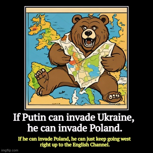 And Donnie will keep making lame excuses for Putin all the way. | If Putin can invade Ukraine, 
he can invade Poland. | If he can invade Poland, he can just keep going west 
right up to the English Channel. | image tagged in funny,demotivationals,putin,russia,ukraine,poland | made w/ Imgflip demotivational maker