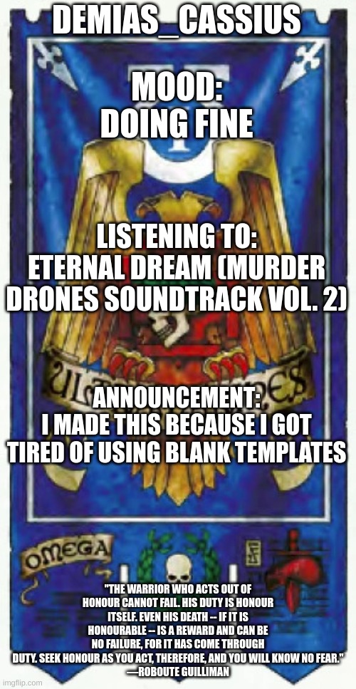 My announcement template | DEMIAS_CASSIUS; MOOD:
DOING FINE; LISTENING TO:
ETERNAL DREAM (MURDER DRONES SOUNDTRACK VOL. 2); ANNOUNCEMENT:
I MADE THIS BECAUSE I GOT TIRED OF USING BLANK TEMPLATES; "THE WARRIOR WHO ACTS OUT OF HONOUR CANNOT FAIL. HIS DUTY IS HONOUR ITSELF. EVEN HIS DEATH -- IF IT IS HONOURABLE -- IS A REWARD AND CAN BE NO FAILURE, FOR IT HAS COME THROUGH DUTY. SEEK HONOUR AS YOU ACT, THEREFORE, AND YOU WILL KNOW NO FEAR."
—ROBOUTE GUILLIMAN | image tagged in demias_cassius announcement template | made w/ Imgflip meme maker