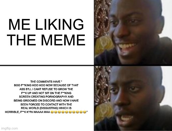 Oh yeah! Oh no... | ME LIKING THE MEME THE COMMENTS HAVE “
BOO F**KING HOO HOO NOW BECAUSE OF THAT ASS B*LL I CANT REFUSE TO GROW THE F**K UP AND NOT SIT ON THE | image tagged in oh yeah oh no | made w/ Imgflip meme maker