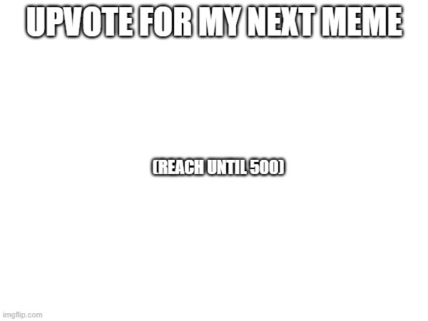 do it pleaseeeeeeeeeeeeee... | UPVOTE FOR MY NEXT MEME; (REACH UNTIL 500) | image tagged in fun | made w/ Imgflip meme maker