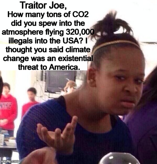 Trying to connect the dots is futile; one can't make sense from nonsense. | Traitor Joe, How many tons of CO2 
did you spew into the 
atmosphere flying 320,000 
illegals into the USA? I 
thought you said climate 
change was an existential 
threat to America. | image tagged in bidenomics,climate change,am i the only one around here,government corruption,insanity,illegal aliens | made w/ Imgflip meme maker