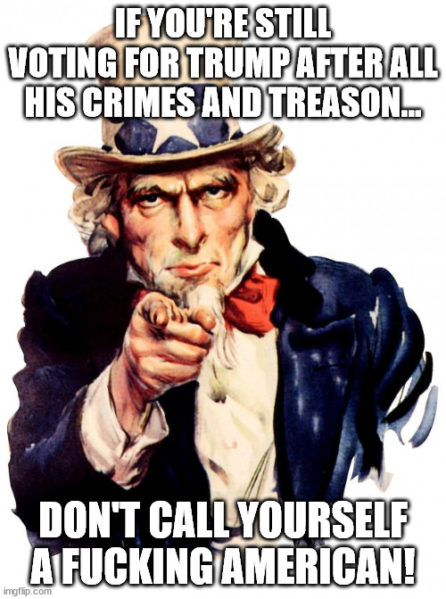 Uncle Sam Meme | IF YOU'RE STILL VOTING FOR TRUMP AFTER ALL HIS CRIMES AND TREASON... DON'T CALL YOURSELF A FUCKING AMERICAN! | image tagged in memes,uncle sam | made w/ Imgflip meme maker