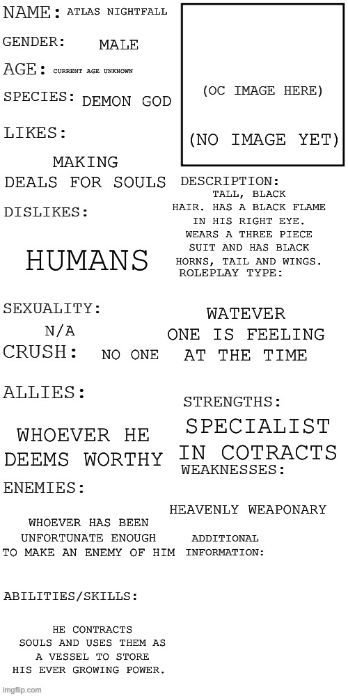 Atlas Nightfall (prompt in comments) | ATLAS NIGHTFALL; MALE; CURRENT AGE UNKNOWN; DEMON GOD; (NO IMAGE YET); MAKING DEALS FOR SOULS; TALL, BLACK HAIR. HAS A BLACK FLAME IN HIS RIGHT EYE. WEARS A THREE PIECE SUIT AND HAS BLACK HORNS, TAIL AND WINGS. HUMANS; WATEVER ONE IS FEELING AT THE TIME; N/A; NO ONE; SPECIALIST IN COTRACTS; WHOEVER HE DEEMS WORTHY; HEAVENLY WEAPONARY; WHOEVER HAS BEEN UNFORTUNATE ENOUGH TO MAKE AN ENEMY OF HIM; HE CONTRACTS SOULS AND USES THEM AS A VESSEL TO STORE HIS EVER GROWING POWER. | made w/ Imgflip meme maker