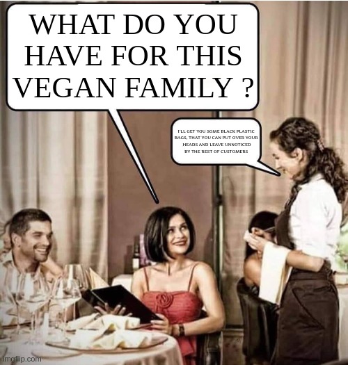 ......and check out my other creations of the vegan series. | WHAT DO YOU
HAVE FOR THIS
VEGAN FAMILY ? I'LL GET YOU SOME BLACK PLASTIC 
BAGS, THAT YOU CAN PUT OVER YOUR 
HEADS AND LEAVE UNNOTICED
BY THE REST OF CUSTOMERS | image tagged in waiter restaurant order,vegan,funny,meme,offended,mental illness | made w/ Imgflip meme maker