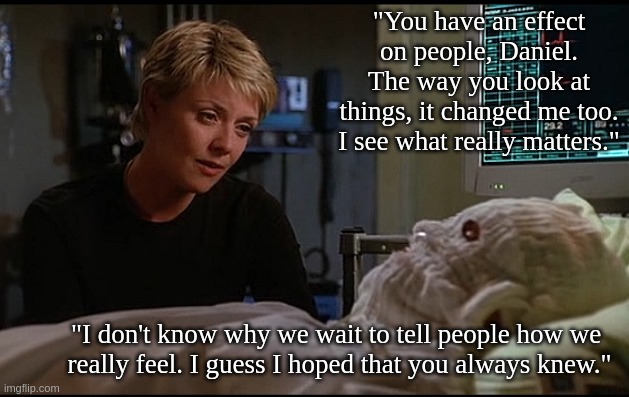 Life lesson | "You have an effect on people, Daniel. The way you look at things, it changed me too. I see what really matters."; "I don't know why we wait to tell people how we 
really feel. I guess I hoped that you always knew." | image tagged in stargate | made w/ Imgflip meme maker