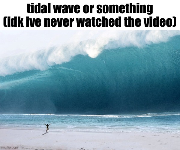 tidal wave | tidal wave or something (idk ive never watched the video) | image tagged in tidal wave | made w/ Imgflip meme maker