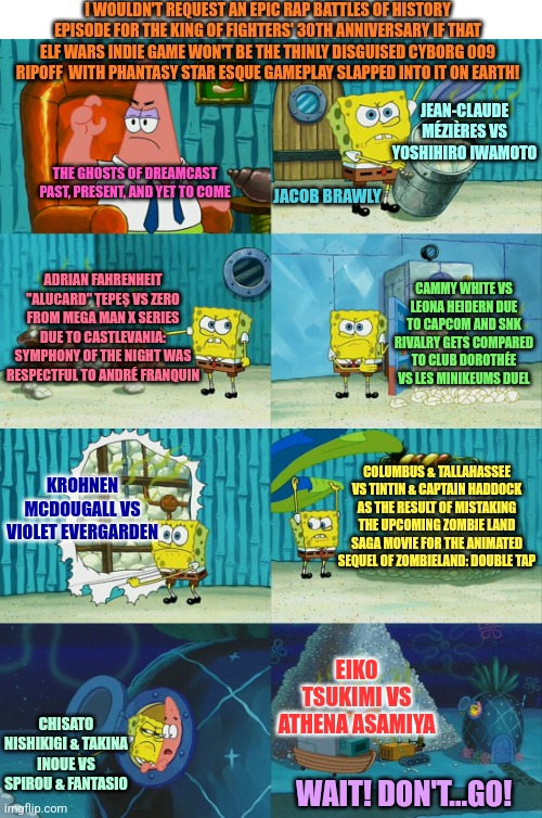 Spongebob diapers meme | I WOULDN'T REQUEST AN EPIC RAP BATTLES OF HISTORY EPISODE FOR THE KING OF FIGHTERS' 30TH ANNIVERSARY IF THAT ELF WARS INDIE GAME WON'T BE THE THINLY DISGUISED CYBORG 009 RIPOFF  WITH PHANTASY STAR ESQUE GAMEPLAY SLAPPED INTO IT ON EARTH! JEAN-CLAUDE MÉZIÈRES VS YOSHIHIRO IWAMOTO; THE GHOSTS OF DREAMCAST PAST, PRESENT, AND YET TO COME; JACOB BRAWLY; ADRIAN FAHRENHEIT "ALUCARD" ŢEPEŞ VS ZERO FROM MEGA MAN X SERIES DUE TO CASTLEVANIA: SYMPHONY OF THE NIGHT WAS RESPECTFUL TO ANDRÉ FRANQUIN; CAMMY WHITE VS LEONA HEIDERN DUE TO CAPCOM AND SNK RIVALRY GETS COMPARED TO CLUB DOROTHÉE VS LES MINIKEUMS DUEL; KROHNEN MCDOUGALL VS VIOLET EVERGARDEN; COLUMBUS & TALLAHASSEE VS TINTIN & CAPTAIN HADDOCK AS THE RESULT OF MISTAKING THE UPCOMING ZOMBIE LAND SAGA MOVIE FOR THE ANIMATED SEQUEL OF ZOMBIELAND: DOUBLE TAP; EIKO TSUKIMI VS ATHENA ASAMIYA; CHISATO NISHIKIGI & TAKINA INOUE VS SPIROU & FANTASIO; WAIT! DON'T...GO! | image tagged in spongebob diapers meme,epic rap battles of history,king of fighters,elf wars | made w/ Imgflip meme maker