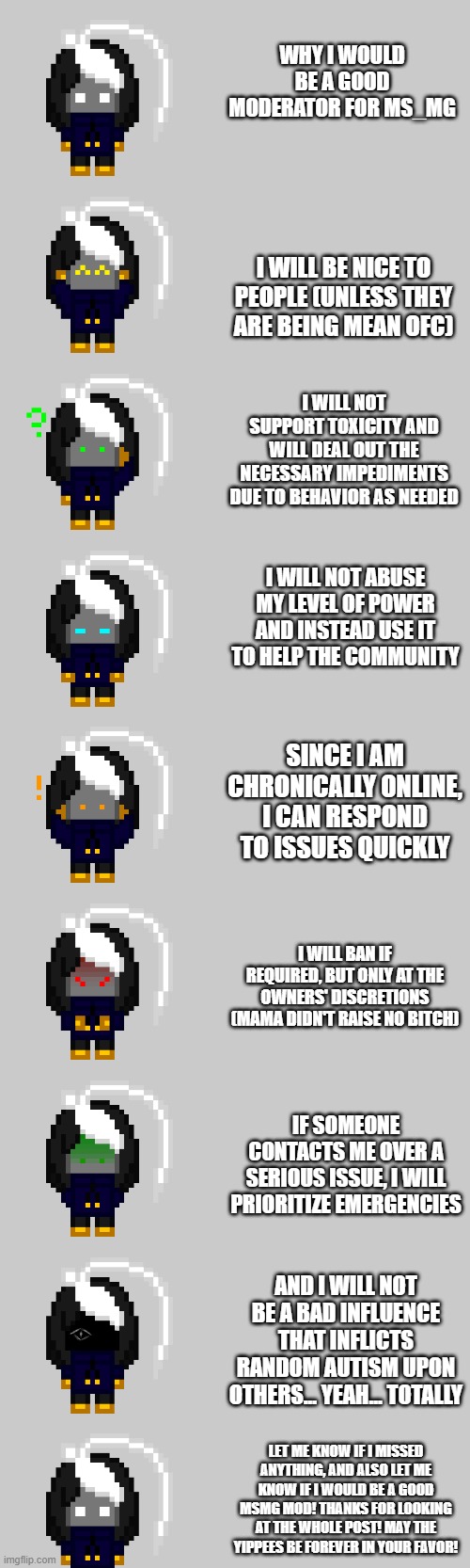 the yip :D | WHY I WOULD BE A GOOD MODERATOR FOR MS_MG; I WILL BE NICE TO PEOPLE (UNLESS THEY ARE BEING MEAN OFC); I WILL NOT SUPPORT TOXICITY AND WILL DEAL OUT THE NECESSARY IMPEDIMENTS DUE TO BEHAVIOR AS NEEDED; I WILL NOT ABUSE MY LEVEL OF POWER AND INSTEAD USE IT TO HELP THE COMMUNITY; SINCE I AM CHRONICALLY ONLINE, I CAN RESPOND TO ISSUES QUICKLY; I WILL BAN IF REQUIRED, BUT ONLY AT THE OWNERS' DISCRETIONS (MAMA DIDN'T RAISE NO BITCH); IF SOMEONE CONTACTS ME OVER A SERIOUS ISSUE, I WILL PRIORITIZE EMERGENCIES; AND I WILL NOT BE A BAD INFLUENCE THAT INFLICTS RANDOM AUTISM UPON OTHERS... YEAH... TOTALLY; LET ME KNOW IF I MISSED ANYTHING, AND ALSO LET ME KNOW IF I WOULD BE A GOOD MSMG MOD! THANKS FOR LOOKING AT THE WHOLE POST! MAY THE YIPPEES BE FOREVER IN YOUR FAVOR! | image tagged in e | made w/ Imgflip meme maker