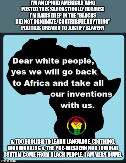 "We must continue to live in the clownworld of black inconsequentialism. I Need this!" | I'M AN OPIOID AMERICAN WHO POSTED THIS SARCASTICALLY BECAUSE I'M BALLS DEEP IN THE "BLACKS DID NOT ORIGINATE/CONTRIBUTE ANYTHING" POLITICS CREATED TO JUSTIFY SLAVERY; & TOO FOOLISH TO LEARN LANGUAGE, CLOTHING, IRONWORKING & THE PRE-WESTERN NOK JUDICIAL SYSTEM COME FROM BLACK PEOPLE. I AM VERY DUMB. | image tagged in memes | made w/ Imgflip meme maker