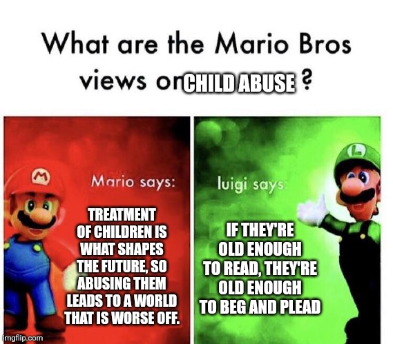 I think I might have gone too far with this one | CHILD ABUSE; TREATMENT OF CHILDREN IS WHAT SHAPES THE FUTURE, SO ABUSING THEM LEADS TO A WORLD THAT IS WORSE OFF. IF THEY'RE OLD ENOUGH TO READ, THEY'RE OLD ENOUGH TO BEG AND PLEAD | image tagged in mario bros views | made w/ Imgflip meme maker