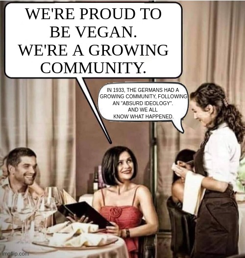 Is this the war ??? | WE'RE PROUD TO
BE VEGAN.
WE'RE A GROWING
COMMUNITY. IN 1933, THE GERMANS HAD A 
GROWING COMMUNITY, FOLLOWING
AN "ABSURD IDEOLOGY". 
AND WE ALL 
KNOW WHAT HAPPENED. | image tagged in waiter restaurant order,funny,meme,vegan,ww2,it's true | made w/ Imgflip meme maker