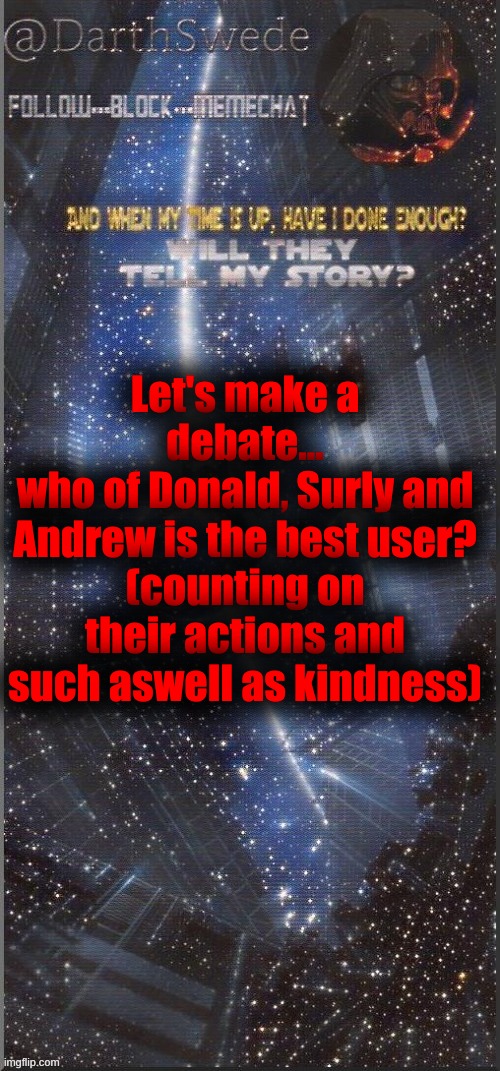 DarthSwede announcement template | Let's make a debate...
who of Donald, Surly and Andrew is the best user?
(counting on their actions and such aswell as kindness) | image tagged in darthswede announcement template new | made w/ Imgflip meme maker
