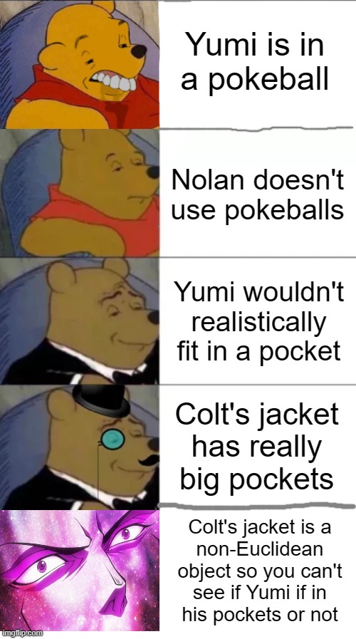 How can Yumi fit in Colt's jacket pockets? | Yumi is in
a pokeball; Nolan doesn't use pokeballs; Yumi wouldn't realistically fit in a pocket; Colt's jacket
has really big pockets; Colt's jacket is a
non-Euclidean object so you can't
see if Yumi if in
his pockets or not | image tagged in classy and dumb pooh,fancy pooh | made w/ Imgflip meme maker