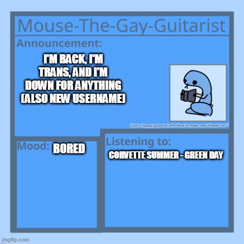 Mouse-The-Gay-Guitarist's temp | I'M BACK, I'M TRANS, AND I'M DOWN FOR ANYTHING (ALSO NEW USERNAME); BORED; CORVETTE SUMMER - GREEN DAY | image tagged in mouse-the-gay-guitarist's temp | made w/ Imgflip meme maker