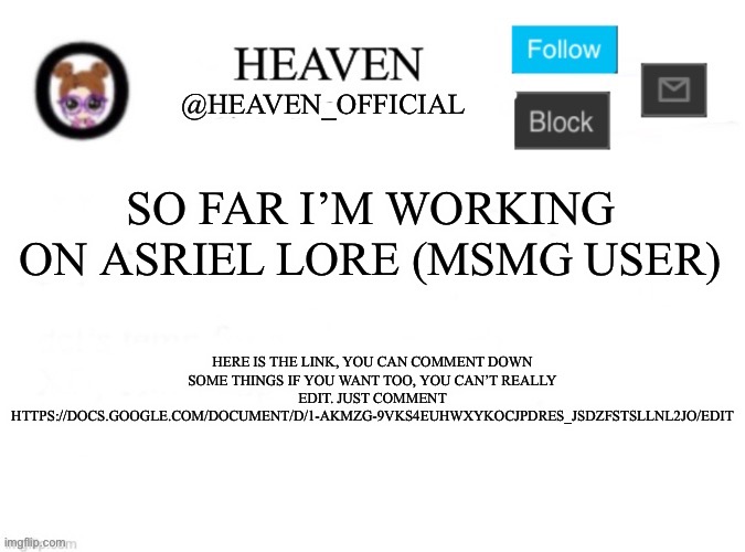 https://docs.google.com/document/d/1-aKMzg-9VkS4eUHWxykOcjpDreS_jSDZFStSllNL2jo/edit || Btw the name is just a random name that  | SO FAR I’M WORKING ON ASRIEL LORE (MSMG USER); HERE IS THE LINK, YOU CAN COMMENT DOWN SOME THINGS IF YOU WANT TOO, YOU CAN’T REALLY EDIT. JUST COMMENT HTTPS://DOCS.GOOGLE.COM/DOCUMENT/D/1-AKMZG-9VKS4EUHWXYKOCJPDRES_JSDZFSTSLLNL2JO/EDIT | image tagged in heaven s template | made w/ Imgflip meme maker