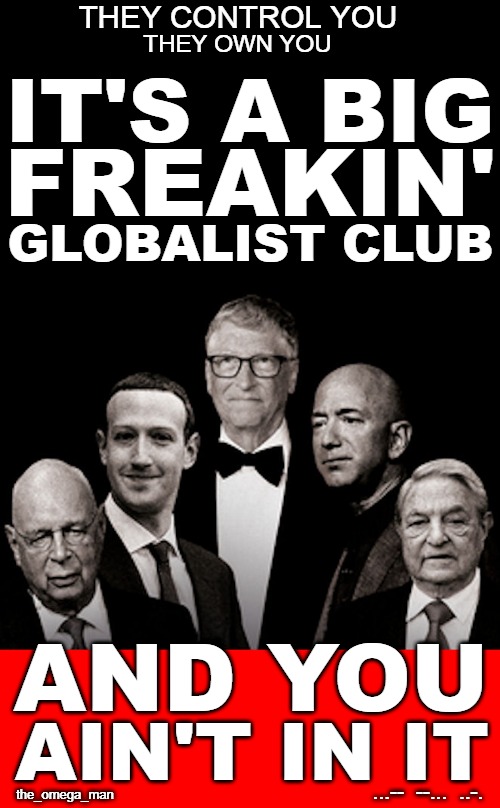THE GLOBALIST CABAL CLUB | THEY CONTROL YOU; THEY OWN YOU; IT'S A BIG; FREAKIN'; GLOBALIST CLUB; AND YOU; AIN'T IN IT; ...--  --...  ..-. the_omega_man | image tagged in bezos,zuckerberg,soros,gates,schwab | made w/ Imgflip meme maker