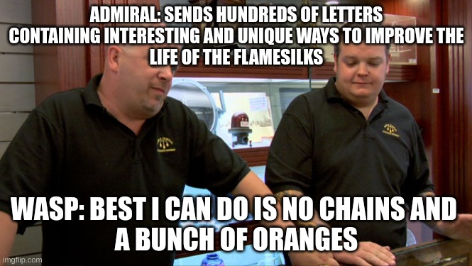 Wasp be like: | ADMIRAL: SENDS HUNDREDS OF LETTERS
CONTAINING INTERESTING AND UNIQUE WAYS TO IMPROVE THE
LIFE OF THE FLAMESILKS; WASP: BEST I CAN DO IS NO CHAINS AND 
A BUNCH OF ORANGES | image tagged in pawn stars best i can do | made w/ Imgflip meme maker