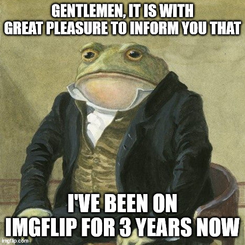 Gentlemen, it is with great pleasure to inform you that | GENTLEMEN, IT IS WITH GREAT PLEASURE TO INFORM YOU THAT; I'VE BEEN ON IMGFLIP FOR 3 YEARS NOW | image tagged in gentlemen it is with great pleasure to inform you that | made w/ Imgflip meme maker
