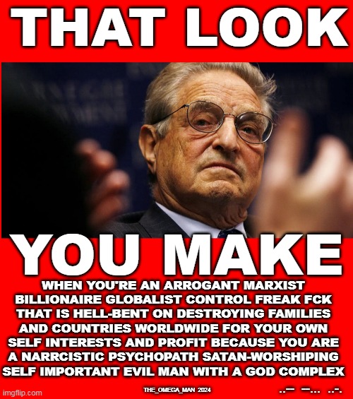 THAT  SOROS LOOK | THAT LOOK; YOU MAKE; WHEN YOU'RE AN ARROGANT MARXIST
BILLIONAIRE GLOBALIST CONTROL FREAK FCK
THAT IS HELL-BENT ON DESTROYING FAMILIES
AND COUNTRIES WORLDWIDE FOR YOUR OWN
SELF INTERESTS AND PROFIT BECAUSE YOU ARE
A NARRCISTIC PSYCHOPATH SATAN-WORSHIPING

SELF IMPORTANT EVIL MAN WITH A GOD COMPLEX; ..--  --...  ..-. THE_OMEGA_MAN  2024 | image tagged in that soros look | made w/ Imgflip meme maker