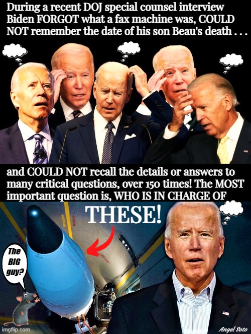 Biden confusion - who controls the nukes? | During a recent DOJ special counsel interview
  Biden FORGOT what a fax machine was, COULD
  NOT remember the date of his son Beau's death . . . and COULD NOT recall the details or answers to
  many critical questions, over 150 times! The MOST 
  important question is, WHO IS IN CHARGE OF; THESE! The
BIG
 guy? Angel Soto | image tagged in biden confusion,keep confused biden away from nukes,joe biden,nukes,confused biden,missiles | made w/ Imgflip meme maker