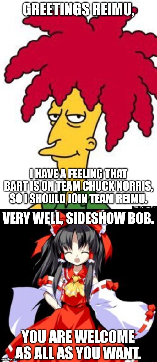 Sideshow Bob now joins Team Reimu | GREETINGS REIMU, I HAVE A FEELING THAT BART IS ON TEAM CHUCK NORRIS, SO I SHOULD JOIN TEAM REIMU. VERY WELL, SIDESHOW BOB. YOU ARE WELCOME AS ALL AS YOU WANT. | image tagged in sideshow bob,reimu hakurei | made w/ Imgflip meme maker