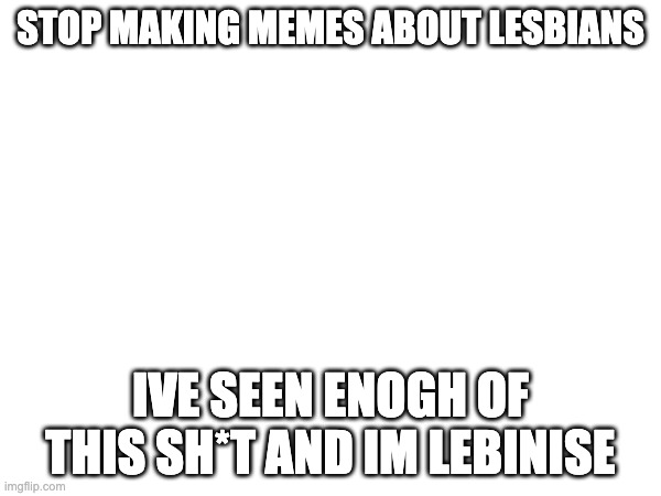 STOP MAKING MEMES ABOUT LESBIANS; IVE SEEN ENOGH OF THIS SH*T AND IM LEBINISE | made w/ Imgflip meme maker