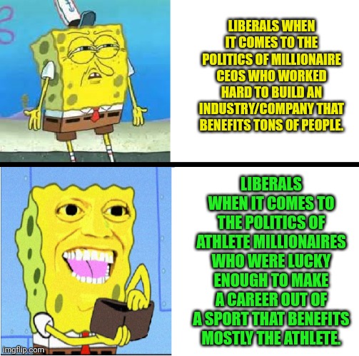 Spongebob money meme | LIBERALS WHEN IT COMES TO THE POLITICS OF MILLIONAIRE CEOS WHO WORKED HARD TO BUILD AN INDUSTRY/COMPANY THAT BENEFITS TONS OF PEOPLE. LIBERALS WHEN IT COMES TO THE POLITICS OF ATHLETE MILLIONAIRES WHO WERE LUCKY ENOUGH TO MAKE A CAREER OUT OF A SPORT THAT BENEFITS MOSTLY THE ATHLETE. | image tagged in spongebob money meme | made w/ Imgflip meme maker