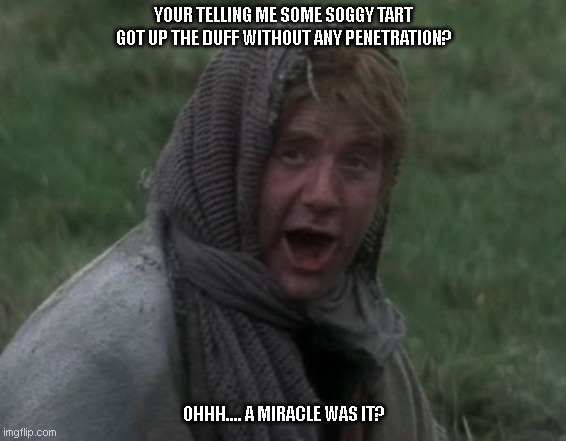 Dennis from Monty Python | YOUR TELLING ME SOME SOGGY TART GOT UP THE DUFF WITHOUT ANY PENETRATION? OHHH.... A MIRACLE WAS IT? | image tagged in dennis from monty python | made w/ Imgflip meme maker