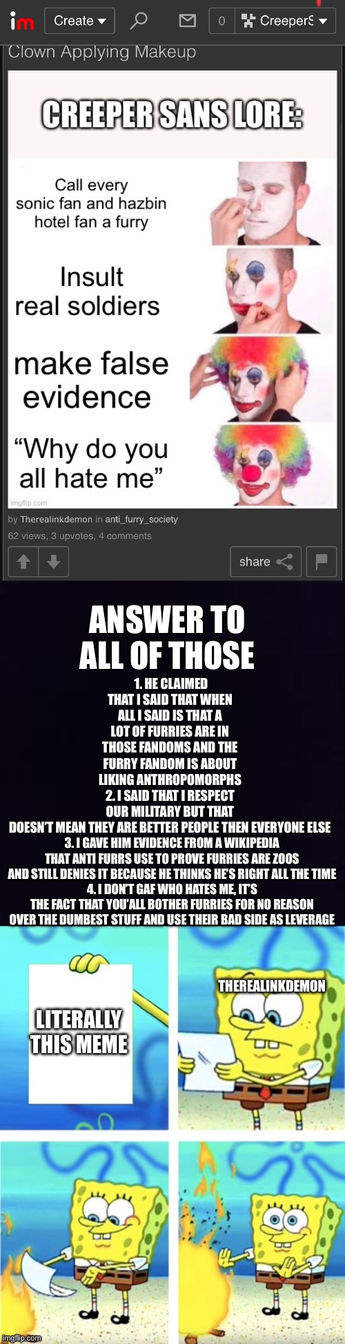 This dumbass bro I swear | 1. HE CLAIMED THAT I SAID THAT WHEN ALL I SAID IS THAT A LOT OF FURRIES ARE IN THOSE FANDOMS AND THE FURRY FANDOM IS ABOUT LIKING ANTHROPOMORPHS
2. I SAID THAT I RESPECT OUR MILITARY BUT THAT DOESN’T MEAN THEY ARE BETTER PEOPLE THEN EVERYONE ELSE; ANSWER TO ALL OF THOSE; 3. I GAVE HIM EVIDENCE FROM A WIKIPEDIA THAT ANTI FURRS USE TO PROVE FURRIES ARE ZOOS AND STILL DENIES IT BECAUSE HE THINKS HE’S RIGHT ALL THE TIME
4. I DON’T GAF WHO HATES ME, IT’S THE FACT THAT YOU’ALL BOTHER FURRIES FOR NO REASON OVER THE DUMBEST STUFF AND USE THEIR BAD SIDE AS LEVERAGE; THEREALINKDEMON; LITERALLY THIS MEME | image tagged in unnecessary tags,ha ha tags go brr,you have been eternally cursed for reading the tags | made w/ Imgflip meme maker