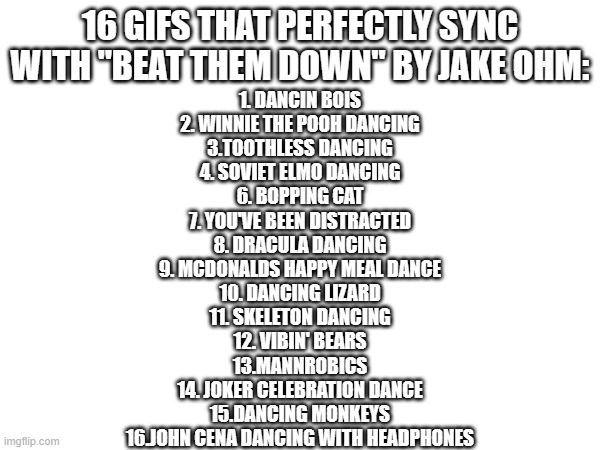 Try it yourself! | 16 GIFS THAT PERFECTLY SYNC WITH "BEAT THEM DOWN" BY JAKE OHM:; 1. DANCIN BOIS
2. WINNIE THE POOH DANCING
3.TOOTHLESS DANCING
4. SOVIET ELMO DANCING
6. BOPPING CAT
7. YOU'VE BEEN DISTRACTED
8. DRACULA DANCING
9. MCDONALDS HAPPY MEAL DANCE
10. DANCING LIZARD
11. SKELETON DANCING
12. VIBIN' BEARS
13.MANNROBICS
14. JOKER CELEBRATION DANCE
15.DANCING MONKEYS
16.JOHN CENA DANCING WITH HEADPHONES | image tagged in dancing,funny,shocked,dank memes,dance | made w/ Imgflip meme maker