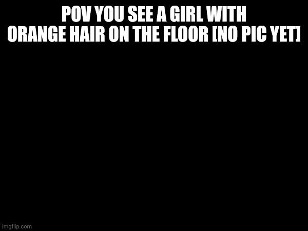 Aaaaaaaaaa | POV YOU SEE A GIRL WITH ORANGE HAIR ON THE FLOOR [NO PIC YET] | image tagged in last xylone i promise | made w/ Imgflip meme maker