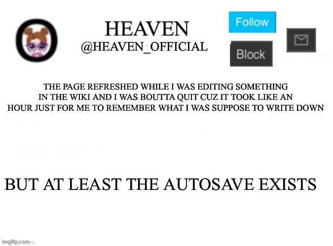 eepy | THE PAGE REFRESHED WHILE I WAS EDITING SOMETHING IN THE WIKI AND I WAS BOUTTA QUIT CUZ IT TOOK LIKE AN HOUR JUST FOR ME TO REMEMBER WHAT I WAS SUPPOSE TO WRITE DOWN; BUT AT LEAST THE AUTOSAVE EXISTS | image tagged in heaven s template | made w/ Imgflip meme maker