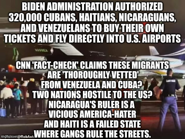 Meanwhile Americans Are Still Treated Like Criminals At Airports By The TSA | BIDEN ADMINISTRATION AUTHORIZED 320,000 CUBANS, HAITIANS, NICARAGUANS, AND VENEZUELANS TO BUY THEIR OWN TICKETS AND FLY DIRECTLY INTO U.S. AIRPORTS; CNN 'FACT-CHECK' CLAIMS THESE MIGRANTS
 ARE 'THOROUGHLY VETTED'

FROM VENEZUELA AND CUBA? 
TWO NATIONS HOSTILE TO THE US?
NICARAGUA'S RULER IS A 
VICIOUS AMERICA-HATER
 AND HAITI IS A FAILED STATE 
WHERE GANGS RULE THE STREETS. | made w/ Imgflip meme maker